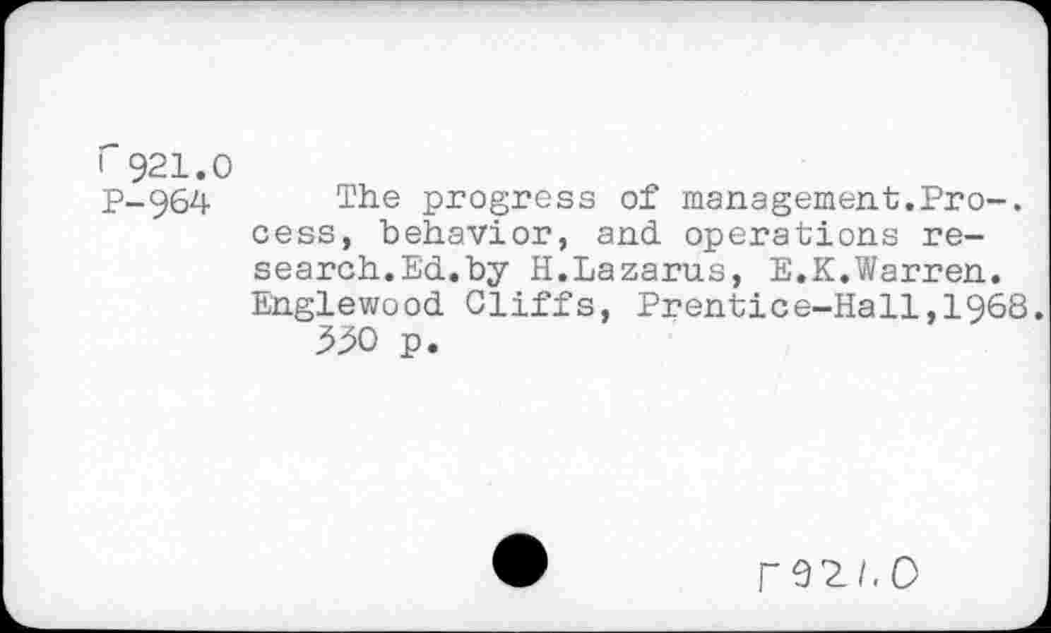 ﻿1 921.0
p_964	The progress of management.Pro-,
cess, behavior, and operations research.Ed.by H.Lazarus, E.K.Warren. Englewood Cliffs, Prentice-Hall,1968.
3^0 p.
rez/.o